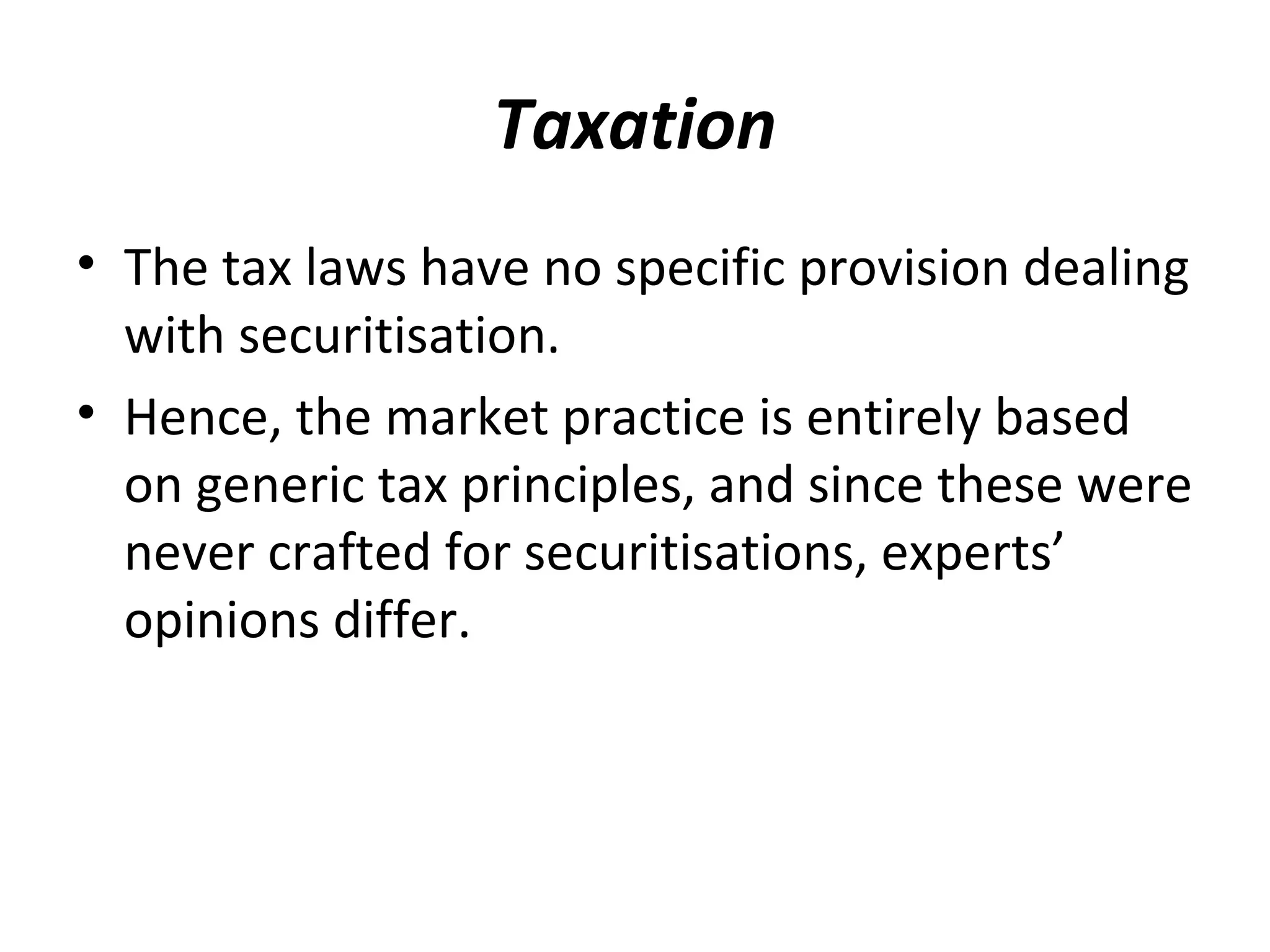 Taxation
• The tax laws have no specific provision dealing
with securitisation.
• Hence, the market practice is entirely based
on generic tax principles, and since these were
never crafted for securitisations, experts’
opinions differ.
 
