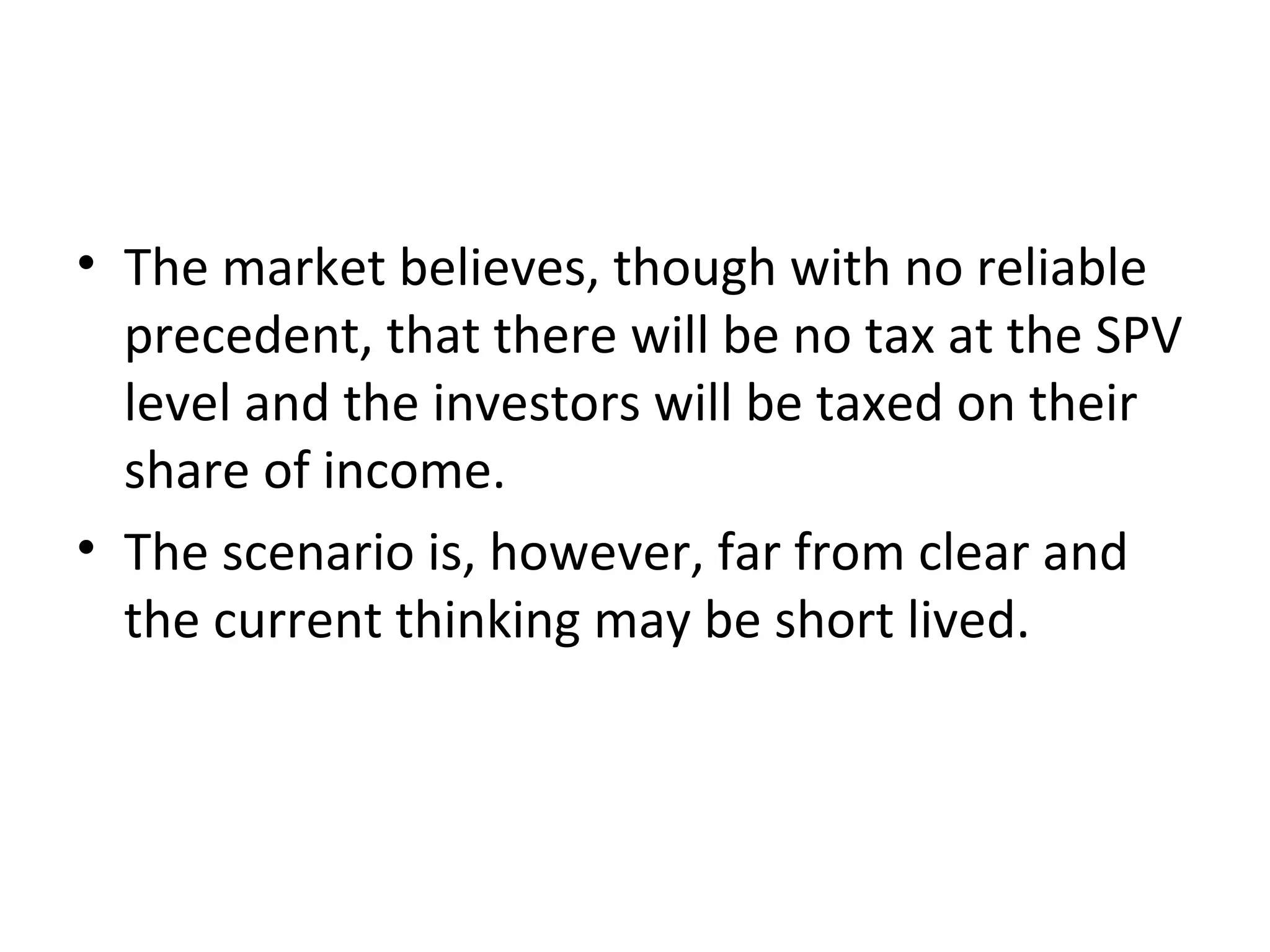 • The market believes, though with no reliable
precedent, that there will be no tax at the SPV
level and the investors will be taxed on their
share of income.
• The scenario is, however, far from clear and
the current thinking may be short lived.
 