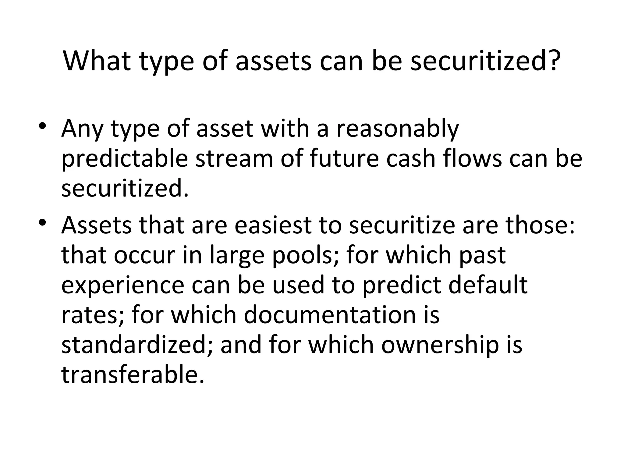 What type of assets can be securitized?
• Any type of asset with a reasonably
predictable stream of future cash flows can be
securitized.
• Assets that are easiest to securitize are those:
that occur in large pools; for which past
experience can be used to predict default
rates; for which documentation is
standardized; and for which ownership is
transferable.
 