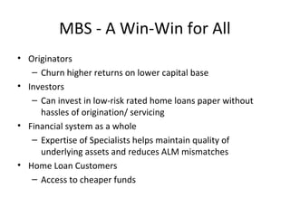 MBS - A Win-Win for All
• Originators
– Churn higher returns on lower capital base
• Investors
– Can invest in low-risk rated home loans paper without
hassles of origination/ servicing
• Financial system as a whole
– Expertise of Specialists helps maintain quality of
underlying assets and reduces ALM mismatches
• Home Loan Customers
– Access to cheaper funds
 