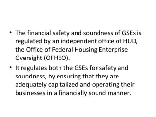 • The financial safety and soundness of GSEs is
regulated by an independent office of HUD,
the Office of Federal Housing Enterprise
Oversight (OFHEO).
• It regulates both the GSEs for safety and
soundness, by ensuring that they are
adequately capitalized and operating their
businesses in a financially sound manner.
 