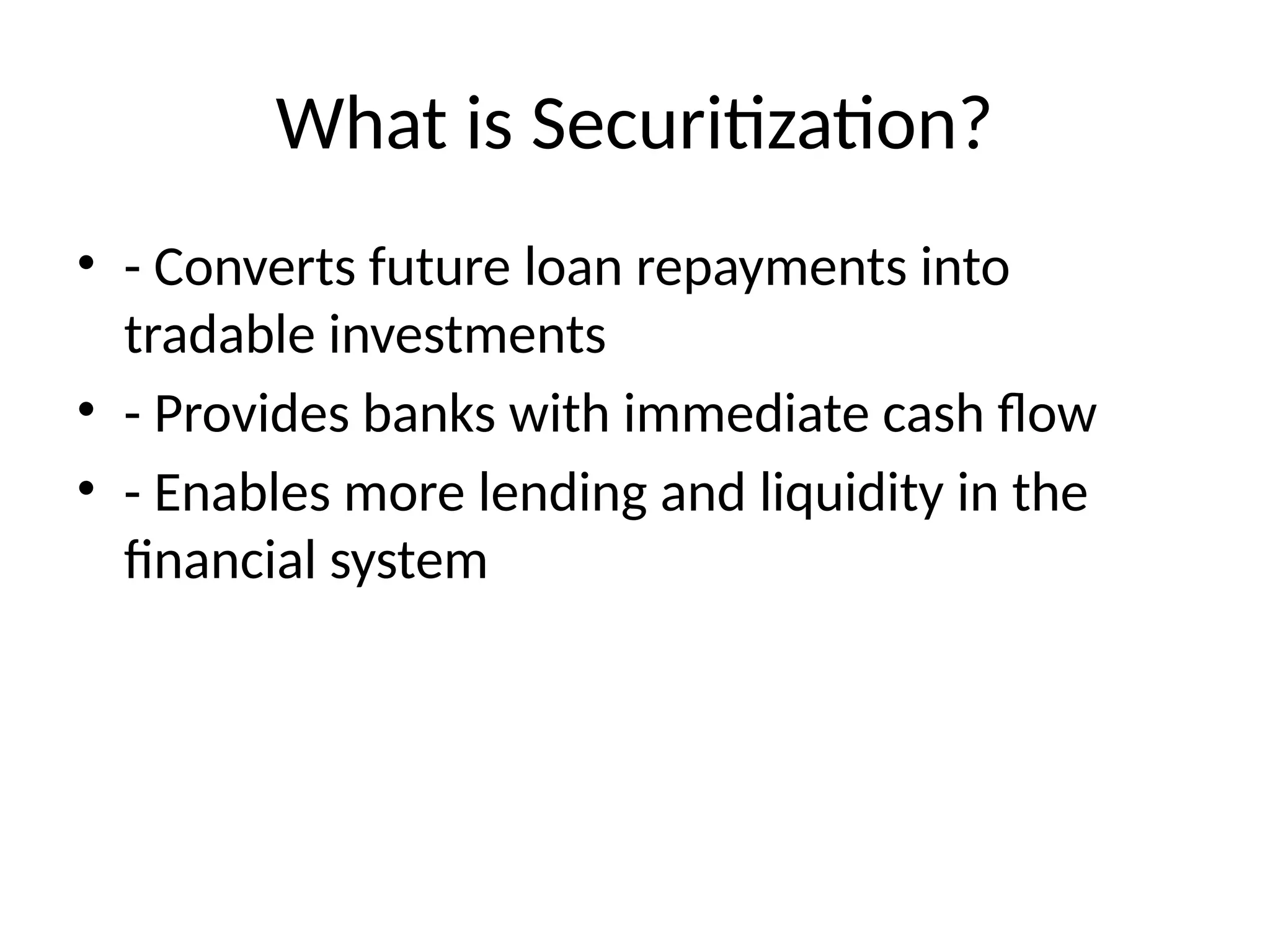What is Securitization?
• - Converts future loan repayments into
tradable investments
• - Provides banks with immediate cash flow
• - Enables more lending and liquidity in the
financial system
 