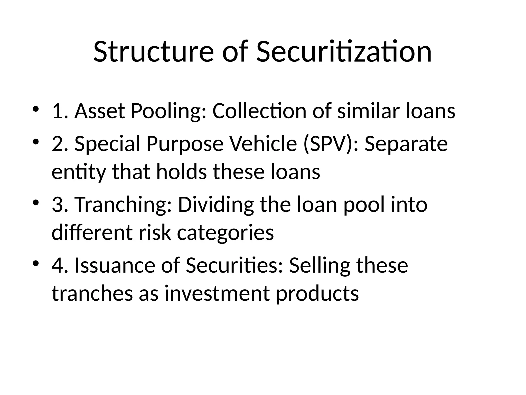 Structure of Securitization
• 1. Asset Pooling: Collection of similar loans
• 2. Special Purpose Vehicle (SPV): Separate
entity that holds these loans
• 3. Tranching: Dividing the loan pool into
different risk categories
• 4. Issuance of Securities: Selling these
tranches as investment products
 