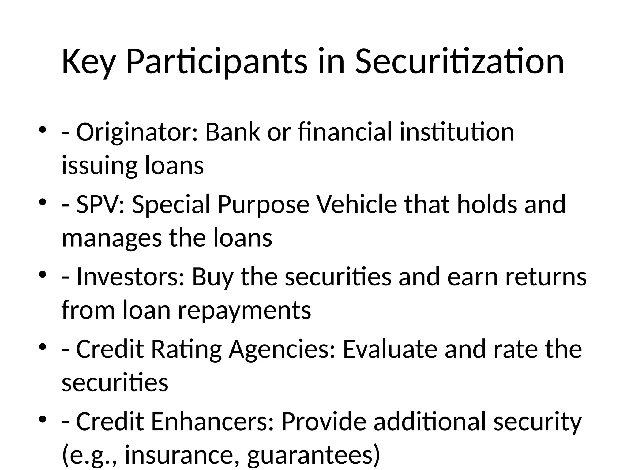 Key Participants in Securitization
• - Originator: Bank or financial institution
issuing loans
• - SPV: Special Purpose Vehicle that holds and
manages the loans
• - Investors: Buy the securities and earn returns
from loan repayments
• - Credit Rating Agencies: Evaluate and rate the
securities
• - Credit Enhancers: Provide additional security
(e.g., insurance, guarantees)
 