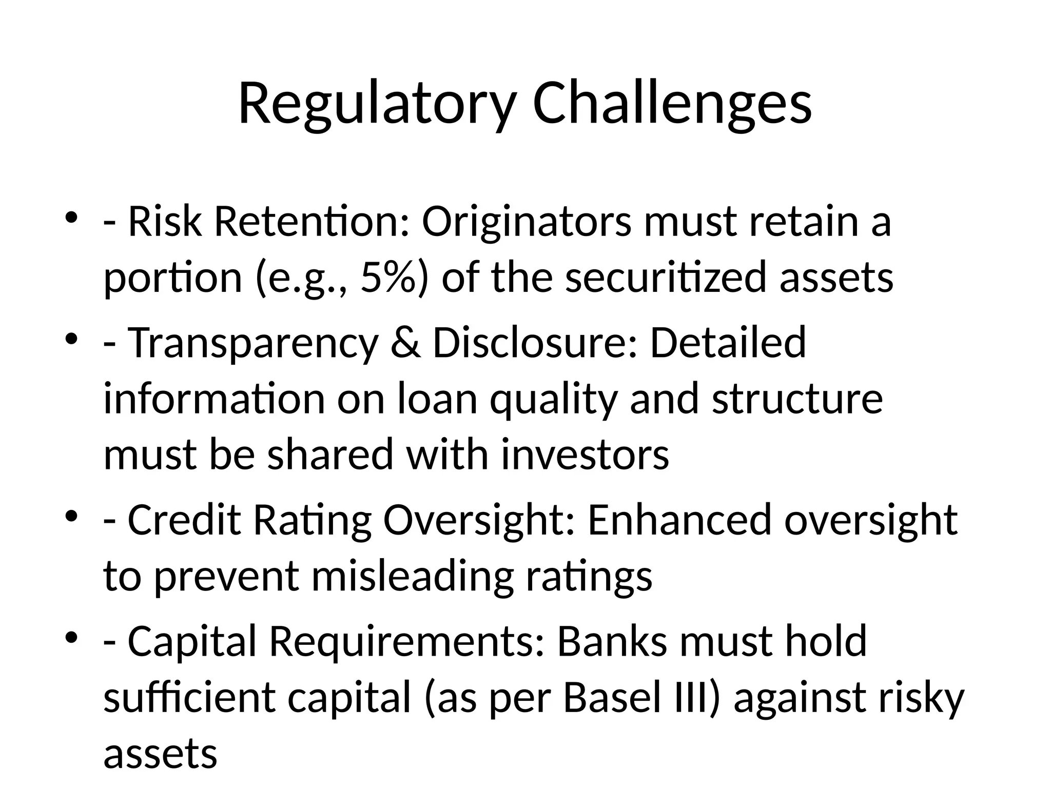 Regulatory Challenges
• - Risk Retention: Originators must retain a
portion (e.g., 5%) of the securitized assets
• - Transparency & Disclosure: Detailed
information on loan quality and structure
must be shared with investors
• - Credit Rating Oversight: Enhanced oversight
to prevent misleading ratings
• - Capital Requirements: Banks must hold
sufficient capital (as per Basel III) against risky
assets
 