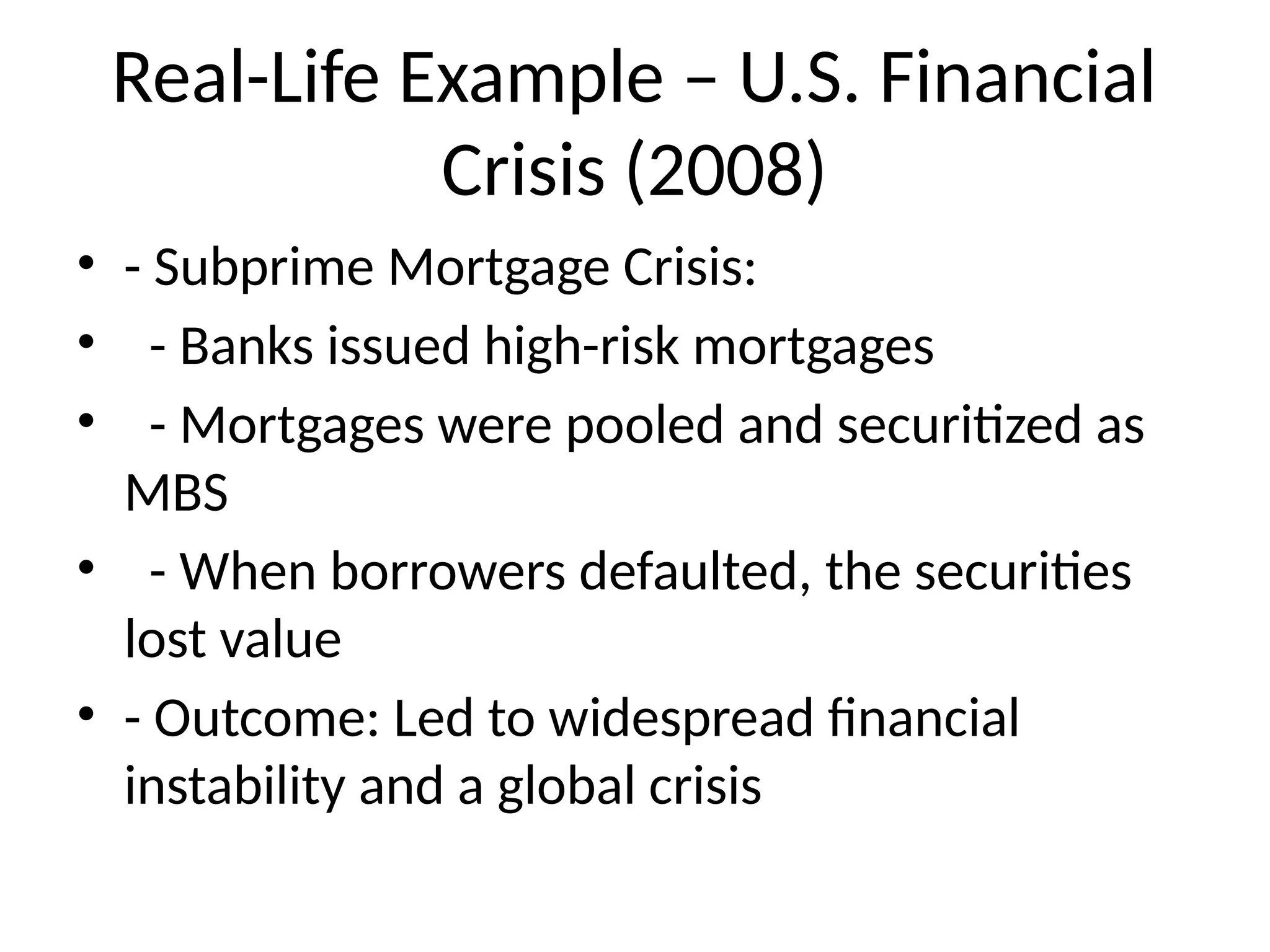 Real-Life Example – U.S. Financial
Crisis (2008)
• - Subprime Mortgage Crisis:
• - Banks issued high-risk mortgages
• - Mortgages were pooled and securitized as
MBS
• - When borrowers defaulted, the securities
lost value
• - Outcome: Led to widespread financial
instability and a global crisis
 