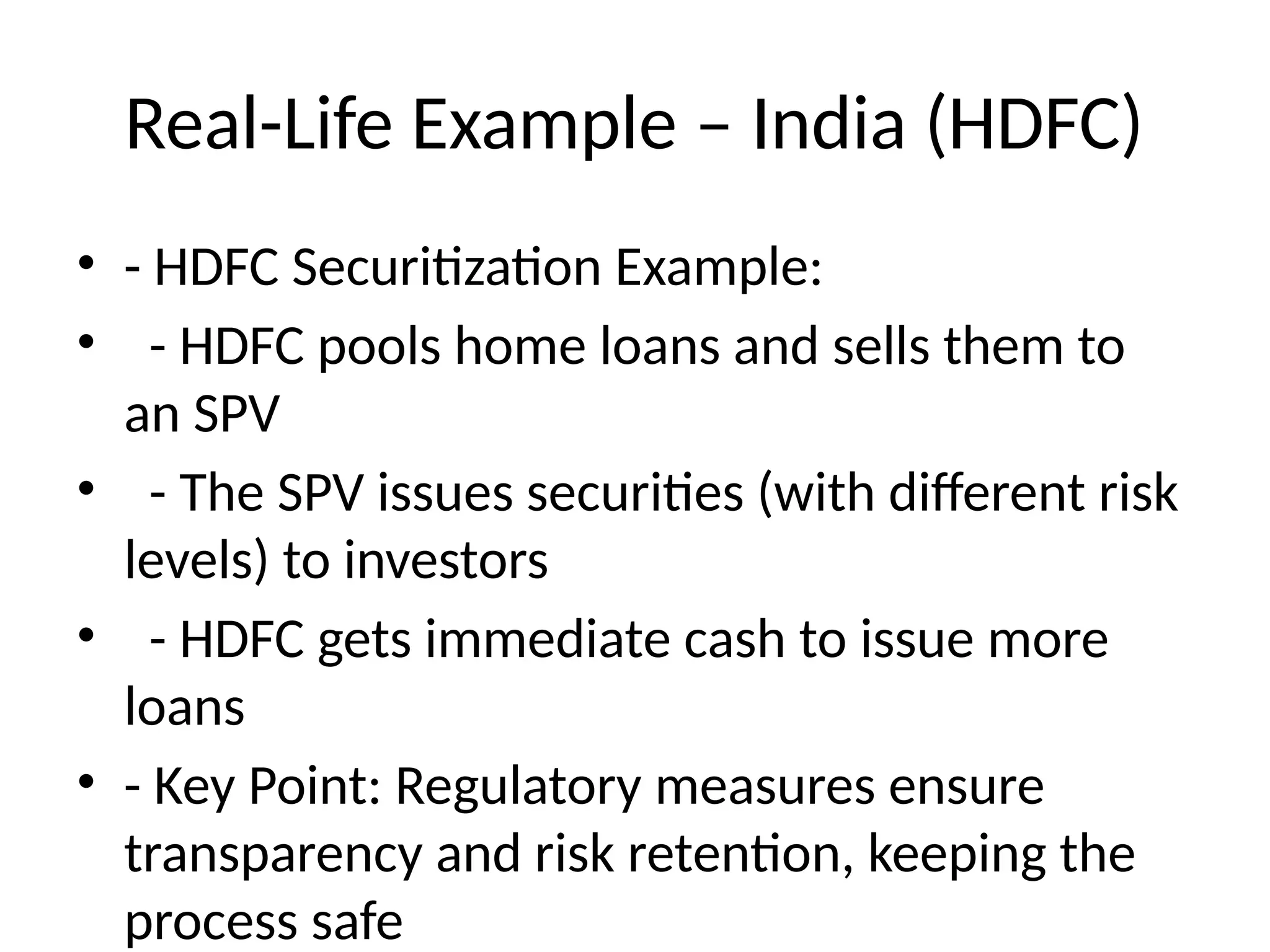 Real-Life Example – India (HDFC)
• - HDFC Securitization Example:
• - HDFC pools home loans and sells them to
an SPV
• - The SPV issues securities (with different risk
levels) to investors
• - HDFC gets immediate cash to issue more
loans
• - Key Point: Regulatory measures ensure
transparency and risk retention, keeping the
process safe
 