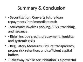 Summary & Conclusion
• - Securitization: Converts future loan
repayments into immediate cash
• - Structure: Involves pooling, SPVs, tranching,
and issuance
• - Risks: Include credit, prepayment, liquidity,
and systemic risks
• - Regulatory Measures: Ensure transparency,
proper risk retention, and sufficient capital
buffers
• - Takeaway: While securitization is a powerful
 