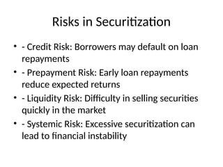 Risks in Securitization
• - Credit Risk: Borrowers may default on loan
repayments
• - Prepayment Risk: Early loan repayments
reduce expected returns
• - Liquidity Risk: Difficulty in selling securities
quickly in the market
• - Systemic Risk: Excessive securitization can
lead to financial instability
 
