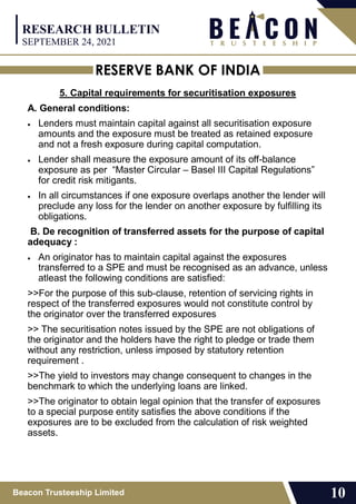 RESERVE BANK OF INDIA
Beacon Trusteeship Limited 10
5. Capital requirements for securitisation exposures
A. General conditions:
 Lenders must maintain capital against all securitisation exposure
amounts and the exposure must be treated as retained exposure
and not a fresh exposure during capital computation.
 Lender shall measure the exposure amount of its off-balance
exposure as per “Master Circular – Basel III Capital Regulations”
for credit risk mitigants.
 In all circumstances if one exposure overlaps another the lender will
preclude any loss for the lender on another exposure by fulfilling its
obligations.
B. De recognition of transferred assets for the purpose of capital
adequacy :
 An originator has to maintain capital against the exposures
transferred to a SPE and must be recognised as an advance, unless
atleast the following conditions are satisfied:
>>For the purpose of this sub-clause, retention of servicing rights in
respect of the transferred exposures would not constitute control by
the originator over the transferred exposures
>> The securitisation notes issued by the SPE are not obligations of
the originator and the holders have the right to pledge or trade them
without any restriction, unless imposed by statutory retention
requirement .
>>The yield to investors may change consequent to changes in the
benchmark to which the underlying loans are linked.
>>The originator to obtain legal opinion that the transfer of exposures
to a special purpose entity satisfies the above conditions if the
exposures are to be excluded from the calculation of risk weighted
assets.
RESEARCH BULLETIN
SEPTEMBER 24, 2021
 