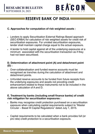 RESERVE BANK OF INDIA
Beacon Trusteeship Limited 11
C. Approaches for computation of risk weighted assets :
 Lenders to apply Securitisation External Ratings Based approach
(SEC-ERBA) for calculation of risk weighted assets for credit risk of
securitisation exposures. For unrated securitisation exposures,
lender shall maintain capital charge equal to the actual exposure.
 A lender to hold capital against all of the underlying exposures at a
minimum associated with the securitisation transaction as if they
had not been securitised.
D. Determination of attachment point (A) and detachment point
(D) :
 Over-collateralisation and funded reserve accounts must be
recognised as tranches during the calculation of attachment and
detachment points.
 Unfunded reserve accounts to be funded from future receipts from
the underlying exposures and assets not providing credit
enhancement related to these instruments not to be included in the
above calculation of A and D.
E. Treatment by banks (including small finance banks) of credit
risk mitigation for securitisation exposures :
 Banks may recognise credit protection purchased on a securitisation
exposure when calculating capital requirements subject to “Master
Circular – Basel III Capital Regulations” dated July 1, 2015.
 Capital requirements to be calculated when a bank provides full (or
pro rata) credit protection to a securitisation exposure.
RESEARCH BULLETIN
SEPTEMBER 24, 2021
 
