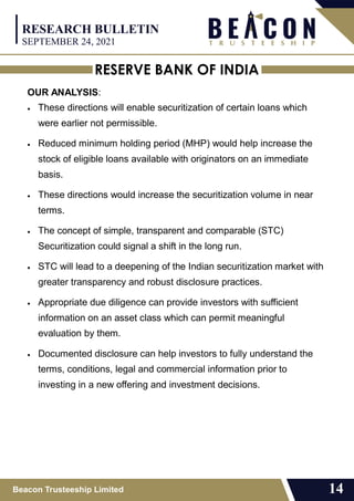 RESERVE BANK OF INDIA
Beacon Trusteeship Limited 14
OUR ANALYSIS:
 These directions will enable securitization of certain loans which
were earlier not permissible.
 Reduced minimum holding period (MHP) would help increase the
stock of eligible loans available with originators on an immediate
basis.
 These directions would increase the securitization volume in near
terms.
 The concept of simple, transparent and comparable (STC)
Securitization could signal a shift in the long run.
 STC will lead to a deepening of the Indian securitization market with
greater transparency and robust disclosure practices.
 Appropriate due diligence can provide investors with sufficient
information on an asset class which can permit meaningful
evaluation by them.
 Documented disclosure can help investors to fully understand the
terms, conditions, legal and commercial information prior to
investing in a new offering and investment decisions.
RESEARCH BULLETIN
SEPTEMBER 24, 2021
 