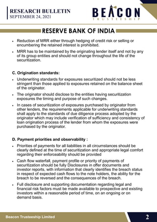 RESERVE BANK OF INDIA
Beacon Trusteeship Limited 2
 Reduction of MRR either through hedging of credit risk or selling or
encumbering the retained interest is prohibited.
 MRR has to be maintained by the originating lender itself and not by any
of its group entities and should not change throughout the life of the
securitization.
C. Origination standards:
 Underwriting standards for exposures securitized should not be less
stringent than those applied to exposures retained on the balance sheet
of the originator.
 The originator should disclose to the entities having securitization
exposures the timing and purpose of such changes.
 In cases of securitization of exposures purchased by originator from
other lenders, the requirements applicable for underwriting standards
shall apply to the standards of due diligence process adopted by the
originator which may include verification of sufficiency and consistency of
loan origination process of the lender from whom the exposures were
purchased by the originator.
D. Payment priorities and observability :
 Priorities of payments for all liabilities in all circumstances should be
clearly defined at the time of securitization and appropriate legal comfort
regarding their enforceability should be provided
 Cash flow waterfall, payment profile or priority of payments of
securitization should be fully Disclosures in offer documents and
investor reports, with information that clearly identifies the breach status
in respect of expected cash flows to the note holders, the ability for the
breach to be reversed and the consequences of the breach.
 Full disclosure and supporting documentation regarding legal and
financial risk factors must be made available to prospective and existing
investors within a reasonable period of time, on an ongoing or on
demand basis.
RESEARCH BULLETIN
SEPTEMBER 24, 2021
 