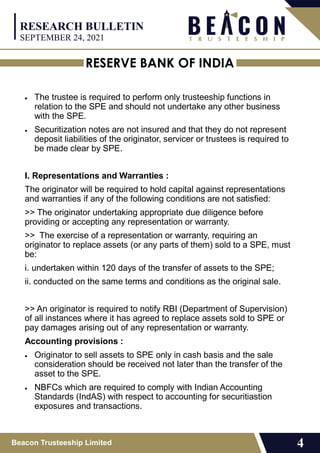 RESERVE BANK OF INDIA
Beacon Trusteeship Limited 4
 The trustee is required to perform only trusteeship functions in
relation to the SPE and should not undertake any other business
with the SPE.
 Securitization notes are not insured and that they do not represent
deposit liabilities of the originator, servicer or trustees is required to
be made clear by SPE.
I. Representations and Warranties :
The originator will be required to hold capital against representations
and warranties if any of the following conditions are not satisfied:
>> The originator undertaking appropriate due diligence before
providing or accepting any representation or warranty.
>> The exercise of a representation or warranty, requiring an
originator to replace assets (or any parts of them) sold to a SPE, must
be:
i. undertaken within 120 days of the transfer of assets to the SPE;
ii. conducted on the same terms and conditions as the original sale.
>> An originator is required to notify RBI (Department of Supervision)
of all instances where it has agreed to replace assets sold to SPE or
pay damages arising out of any representation or warranty.
Accounting provisions :
 Originator to sell assets to SPE only in cash basis and the sale
consideration should be received not later than the transfer of the
asset to the SPE.
 NBFCs which are required to comply with Indian Accounting
Standards (IndAS) with respect to accounting for securitiastion
exposures and transactions.
RESEARCH BULLETIN
SEPTEMBER 24, 2021
 