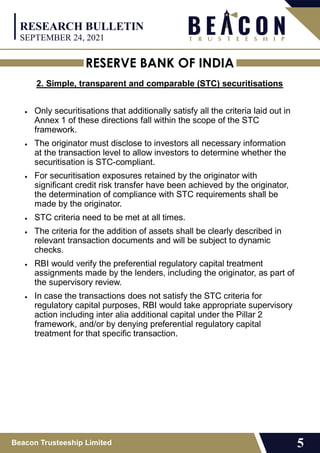 RESERVE BANK OF INDIA
Beacon Trusteeship Limited 5
2. Simple, transparent and comparable (STC) securitisations
 Only securitisations that additionally satisfy all the criteria laid out in
Annex 1 of these directions fall within the scope of the STC
framework.
 The originator must disclose to investors all necessary information
at the transaction level to allow investors to determine whether the
securitisation is STC-compliant.
 For securitisation exposures retained by the originator with
significant credit risk transfer have been achieved by the originator,
the determination of compliance with STC requirements shall be
made by the originator.
 STC criteria need to be met at all times.
 The criteria for the addition of assets shall be clearly described in
relevant transaction documents and will be subject to dynamic
checks.
 RBI would verify the preferential regulatory capital treatment
assignments made by the lenders, including the originator, as part of
the supervisory review.
 In case the transactions does not satisfy the STC criteria for
regulatory capital purposes, RBI would take appropriate supervisory
action including inter alia additional capital under the Pillar 2
framework, and/or by denying preferential regulatory capital
treatment for that specific transaction.
RESEARCH BULLETIN
SEPTEMBER 24, 2021
 