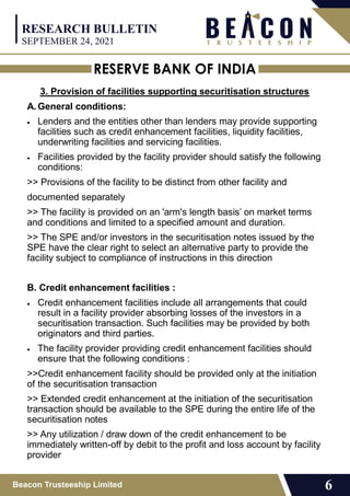 RESERVE BANK OF INDIA
Beacon Trusteeship Limited 6
3. Provision of facilities supporting securitisation structures
A. General conditions:
 Lenders and the entities other than lenders may provide supporting
facilities such as credit enhancement facilities, liquidity facilities,
underwriting facilities and servicing facilities.
 Facilities provided by the facility provider should satisfy the following
conditions:
>> Provisions of the facility to be distinct from other facility and
documented separately
>> The facility is provided on an 'arm's length basis’ on market terms
and conditions and limited to a specified amount and duration.
>> The SPE and/or investors in the securitisation notes issued by the
SPE have the clear right to select an alternative party to provide the
facility subject to compliance of instructions in this direction
B. Credit enhancement facilities :
 Credit enhancement facilities include all arrangements that could
result in a facility provider absorbing losses of the investors in a
securitisation transaction. Such facilities may be provided by both
originators and third parties.
 The facility provider providing credit enhancement facilities should
ensure that the following conditions :
>>Credit enhancement facility should be provided only at the initiation
of the securitisation transaction
>> Extended credit enhancement at the initiation of the securitisation
transaction should be available to the SPE during the entire life of the
securitisation notes
>> Any utilization / draw down of the credit enhancement to be
immediately written-off by debit to the profit and loss account by facility
provider
RESEARCH BULLETIN
SEPTEMBER 24, 2021
 