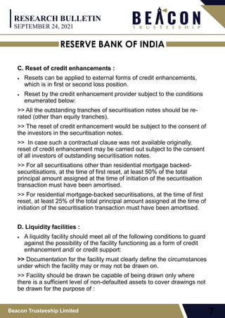 RESERVE BANK OF INDIA
Beacon Trusteeship Limited 7
C. Reset of credit enhancements :
 Resets can be applied to external forms of credit enhancements,
which is in first or second loss position.
 Reset by the credit enhancement provider subject to the conditions
enumerated below:
>> All the outstanding tranches of securitisation notes should be re-
rated (other than equity tranches).
>> The reset of credit enhancement would be subject to the consent of
the investors in the securitisation notes.
>> In case such a contractual clause was not available originally,
reset of credit enhancement may be carried out subject to the consent
of all investors of outstanding securitisation notes.
>> For all securitisations other than residential mortgage backed-
securitisations, at the time of first reset, at least 50% of the total
principal amount assigned at the time of initiation of the securitisation
transaction must have been amortised.
>> For residential mortgage-backed securitisations, at the time of first
reset, at least 25% of the total principal amount assigned at the time of
initiation of the securitisation transaction must have been amortised.
D. Liquidity facilities :
 A liquidity facility should meet all of the following conditions to guard
against the possibility of the facility functioning as a form of credit
enhancement and/ or credit support:
>> Documentation for the facility must clearly define the circumstances
under which the facility may or may not be drawn on.
>> Facility should be drawn be capable of being drawn only where
there is a sufficient level of non-defaulted assets to cover drawings not
be drawn for the purpose of :
RESEARCH BULLETIN
SEPTEMBER 24, 2021
 