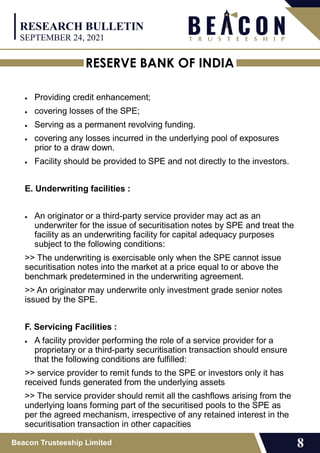 RESERVE BANK OF INDIA
Beacon Trusteeship Limited 8
 Providing credit enhancement;
 covering losses of the SPE;
 Serving as a permanent revolving funding.
 covering any losses incurred in the underlying pool of exposures
prior to a draw down.
 Facility should be provided to SPE and not directly to the investors.
E. Underwriting facilities :
 An originator or a third-party service provider may act as an
underwriter for the issue of securitisation notes by SPE and treat the
facility as an underwriting facility for capital adequacy purposes
subject to the following conditions:
>> The underwriting is exercisable only when the SPE cannot issue
securitisation notes into the market at a price equal to or above the
benchmark predetermined in the underwriting agreement.
>> An originator may underwrite only investment grade senior notes
issued by the SPE.
F. Servicing Facilities :
 A facility provider performing the role of a service provider for a
proprietary or a third-party securitisation transaction should ensure
that the following conditions are fulfilled:
>> service provider to remit funds to the SPE or investors only it has
received funds generated from the underlying assets
>> The service provider should remit all the cashflows arising from the
underlying loans forming part of the securitised pools to the SPE as
per the agreed mechanism, irrespective of any retained interest in the
securitisation transaction in other capacities
RESEARCH BULLETIN
SEPTEMBER 24, 2021
 