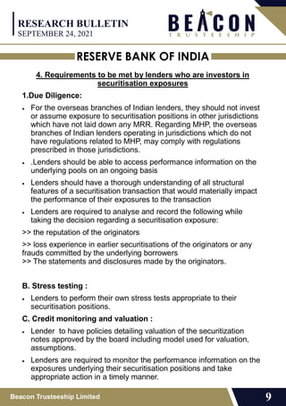 RESERVE BANK OF INDIA
Beacon Trusteeship Limited 9
4. Requirements to be met by lenders who are investors in
securitisation exposures
1.Due Diligence:
 For the overseas branches of Indian lenders, they should not invest
or assume exposure to securitisation positions in other jurisdictions
which have not laid down any MRR. Regarding MHP, the overseas
branches of Indian lenders operating in jurisdictions which do not
have regulations related to MHP, may comply with regulations
prescribed in those jurisdictions.
 .Lenders should be able to access performance information on the
underlying pools on an ongoing basis
 Lenders should have a thorough understanding of all structural
features of a securitisation transaction that would materially impact
the performance of their exposures to the transaction
 Lenders are required to analyse and record the following while
taking the decision regarding a securitisation exposure:
>> the reputation of the originators
>> loss experience in earlier securitisations of the originators or any
frauds committed by the underlying borrowers
>> The statements and disclosures made by the originators.
B. Stress testing :
 Lenders to perform their own stress tests appropriate to their
securitisation positions.
C. Credit monitoring and valuation :
 Lender to have policies detailing valuation of the securitization
notes approved by the board including model used for valuation,
assumptions.
 Lenders are required to monitor the performance information on the
exposures underlying their securitisation positions and take
appropriate action in a timely manner.
RESEARCH BULLETIN
SEPTEMBER 24, 2021
 