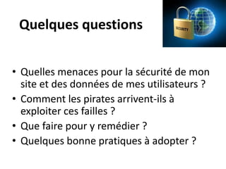 Quelques questions
• Quelles menaces pour la sécurité de mon
site et des données de mes utilisateurs ?
• Comment les pirates arrivent-ils à
exploiter ces failles ?
• Que faire pour y remédier ?
• Quelques bonne pratiques à adopter ?
 