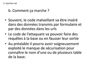 2. Injection sql
b. Comment ça marche ?
• Souvent, le code malveillant va être inséré
dans des données transmis par formulaire et
par des données dans les urls
• Le code de l’attaquant va pouvoir faire des
requêtes à la base ou en fausser leur sortie
• Au préalable il pourra avoir soigneusement
exploité le manque de sécurisation pour
connaître le nom d’une ou de plusieurs table
de la base.
 
