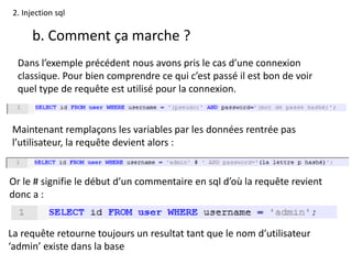 2. Injection sql
b. Comment ça marche ?
Dans l’exemple précédent nous avons pris le cas d’une connexion
classique. Pour bien comprendre ce qui c’est passé il est bon de voir
quel type de requête est utilisé pour la connexion.
Maintenant remplaçons les variables par les données rentrée pas
l’utilisateur, la requête devient alors :
Or le # signifie le début d’un commentaire en sql d’où la requête revient
donc a :
La requête retourne toujours un resultat tant que le nom d’utilisateur
‘admin’ existe dans la base
 