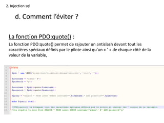 2. Injection sql
d. Comment l’éviter ?
La fonction PDO:quote() :
La fonction PDO:quote() permet de rajouter un antislash devant tout les
caractères spéciaux définis par le pilote ainsi qu’un « ’ » de chaque côté de la
valeur de la variable,
 