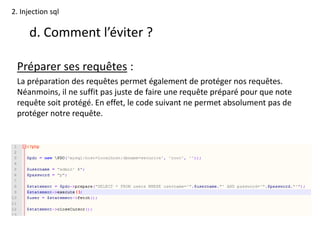 2. Injection sql
d. Comment l’éviter ?
Préparer ses requêtes :
La préparation des requêtes permet également de protéger nos requêtes.
Néanmoins, il ne suffit pas juste de faire une requête préparé pour que note
requête soit protégé. En effet, le code suivant ne permet absolument pas de
protéger notre requête.
 