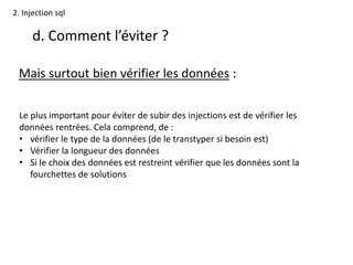 2. Injection sql
d. Comment l’éviter ?
Mais surtout bien vérifier les données :
Le plus important pour éviter de subir des injections est de vérifier les
données rentrées. Cela comprend, de :
• vérifier le type de la données (de le transtyper si besoin est)
• Vérifier la longueur des données
• Si le choix des données est restreint vérifier que les données sont la
fourchettes de solutions
 