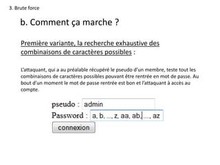 3. Brute force
b. Comment ça marche ?
Première variante, la recherche exhaustive des
combinaisons de caractères possibles :
L’attaquant, qui a au préalable récupéré le pseudo d’un membre, teste tout les
combinaisons de caractères possibles pouvant être rentrée en mot de passe. Au
bout d’un moment le mot de passe rentrée est bon et l’attaquant à accès au
compte.
 