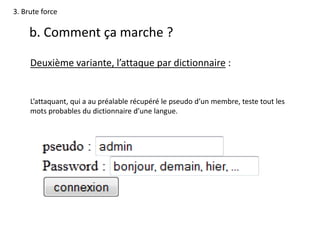 3. Brute force
b. Comment ça marche ?
Deuxième variante, l’attaque par dictionnaire :
L’attaquant, qui a au préalable récupéré le pseudo d’un membre, teste tout les
mots probables du dictionnaire d’une langue.
 