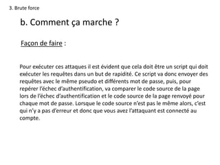 3. Brute force
b. Comment ça marche ?
Façon de faire :
Pour exécuter ces attaques il est évident que cela doit être un script qui doit
exécuter les requêtes dans un but de rapidité. Ce script va donc envoyer des
requêtes avec le même pseudo et différents mot de passe, puis, pour
repérer l’échec d’authentification, va comparer le code source de la page
lors de l’échec d’authentification et le code source de la page renvoyé pour
chaque mot de passe. Lorsque le code source n’est pas le même alors, c’est
qui n’y a pas d’erreur et donc que vous avez l’attaquant est connecté au
compte.
 