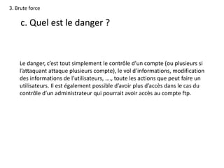 3. Brute force
c. Quel est le danger ?
Le danger, c’est tout simplement le contrôle d’un compte (ou plusieurs si
l’attaquant attaque plusieurs compte), le vol d’informations, modification
des informations de l’utilisateurs, …., toute les actions que peut faire un
utilisateurs. Il est également possible d’avoir plus d’accès dans le cas du
contrôle d’un administrateur qui pourrait avoir accès au compte ftp.
 