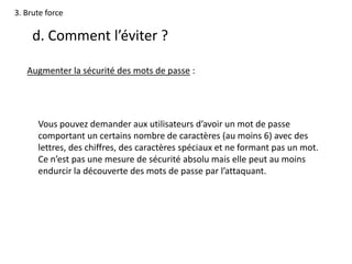 3. Brute force
d. Comment l’éviter ?
Augmenter la sécurité des mots de passe :
Vous pouvez demander aux utilisateurs d’avoir un mot de passe
comportant un certains nombre de caractères (au moins 6) avec des
lettres, des chiffres, des caractères spéciaux et ne formant pas un mot.
Ce n’est pas une mesure de sécurité absolu mais elle peut au moins
endurcir la découverte des mots de passe par l’attaquant.
 