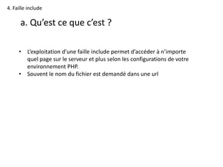 4. Faille include
a. Qu’est ce que c’est ?
• L’exploitation d’une faille include permet d’accéder à n’importe
quel page sur le serveur et plus selon les configurations de votre
environnement PHP.
• Souvent le nom du fichier est demandé dans une url
 