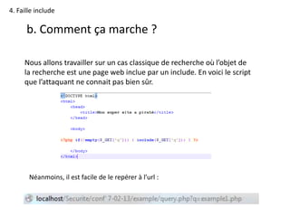 4. Faille include
b. Comment ça marche ?
Nous allons travailler sur un cas classique de recherche où l’objet de
la recherche est une page web inclue par un include. En voici le script
que l’attaquant ne connait pas bien sûr.
Néanmoins, il est facile de le repérer à l’url :
 