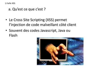 1.Faille XSS
• Le Cross Site Scripting (XSS) permet
l’injection de code malveillant côté client
• Souvent des codes Javascript, Java ou
Flash
a. Qu’est ce que c’est ?
 