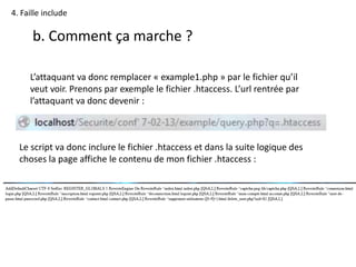 4. Faille include
b. Comment ça marche ?
L’attaquant va donc remplacer « example1.php » par le fichier qu’il
veut voir. Prenons par exemple le fichier .htaccess. L’url rentrée par
l’attaquant va donc devenir :
Le script va donc inclure le fichier .htaccess et dans la suite logique des
choses la page affiche le contenu de mon fichier .htaccess :
 