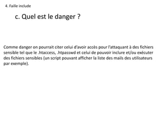 4. Faille include
c. Quel est le danger ?
Comme danger on pourrait citer celui d’avoir accès pour l’attaquant à des fichiers
sensible tel que le .htaccess, .htpasswd et celui de pouvoir inclure et/ou exécuter
des fichiers sensibles (un script pouvant afficher la liste des mails des utilisateurs
par exemple).
 