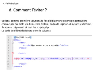 4. Faille include
d. Comment l’éviter ?
Voilons, comme première solutions le fait d’obliger une extension particulière
comme par exemple les .html. Cela évitera, en toute logique, d’inclure les fichiers
.htaccess, .htpasswd et tout les scripts php.
Le code du début deviendra donc le suivant :
 
