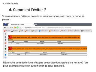 4. Faille include
d. Comment l’éviter ?
Si nous répétons l’attaque donnée en démonstration, voici donc ce qui va se
passer :
Néanmoins cette technique n’est pas une protection absolu dans le cas où l’on
peut aisément inclure un autre fichier de celui demandé.
 
