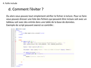 4. Faille include
d. Comment l’éviter ?
Ou alors vous pouvez tout simplement vérifier le fichier à inclure. Pour ce faire
vous pouvez dresser une liste des fichiers qui peuvent être inclues soit avec un
tableau soit avec des entrée dans une table de la base de données.
Exemple de script pouvant exercé ce contrôle :
 