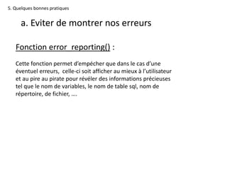 5. Quelques bonnes pratiques
a. Eviter de montrer nos erreurs
Fonction error_reporting() :
Cette fonction permet d’empécher que dans le cas d’une
éventuel erreurs, celle-ci soit afficher au mieux à l’utilisateur
et au pire au pirate pour révéler des informations précieuses
tel que le nom de variables, le nom de table sql, nom de
répertoire, de fichier, ….
 