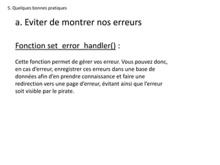5. Quelques bonnes pratiques
a. Eviter de montrer nos erreurs
Fonction set_error_handler() :
Cette fonction permet de gérer vos erreur. Vous pouvez donc,
en cas d’erreur, enregistrer ces erreurs dans une base de
données afin d’en prendre connaissance et faire une
redirection vers une page d’erreur, évitant ainsi que l’erreur
soit visible par le pirate.
 