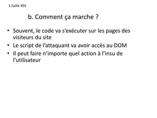 b. Comment ça marche ?
• Souvent, le code va s’exécuter sur les pages des
visiteurs du site
• Le script de l’attaquant va avoir accès au DOM
• Il peut faire n’importe quel action à l’insu de
l’utilisateur
1.Faille XSS
 