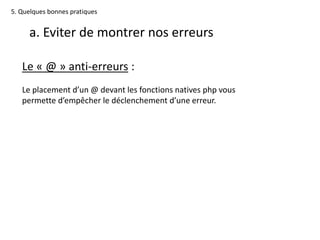 5. Quelques bonnes pratiques
a. Eviter de montrer nos erreurs
Le « @ » anti-erreurs :
Le placement d’un @ devant les fonctions natives php vous
permette d’empêcher le déclenchement d’une erreur.
 