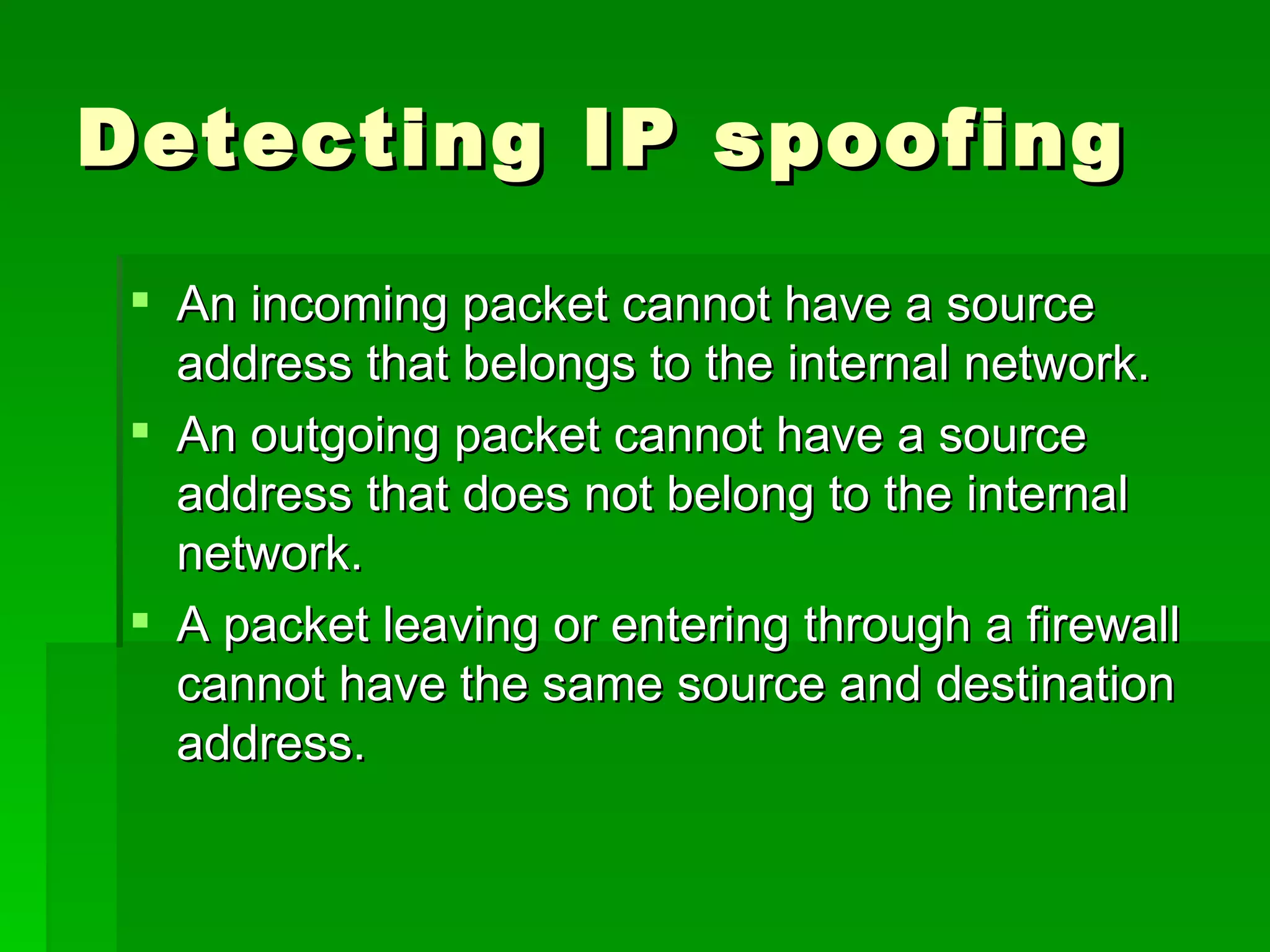 Detecting IP spoofing  An incoming packet cannot have a source address that belongs to the internal network.  An outgoing packet cannot have a source address that does not belong to the internal network.  A packet leaving or entering through a firewall cannot have the same source and destination address.  