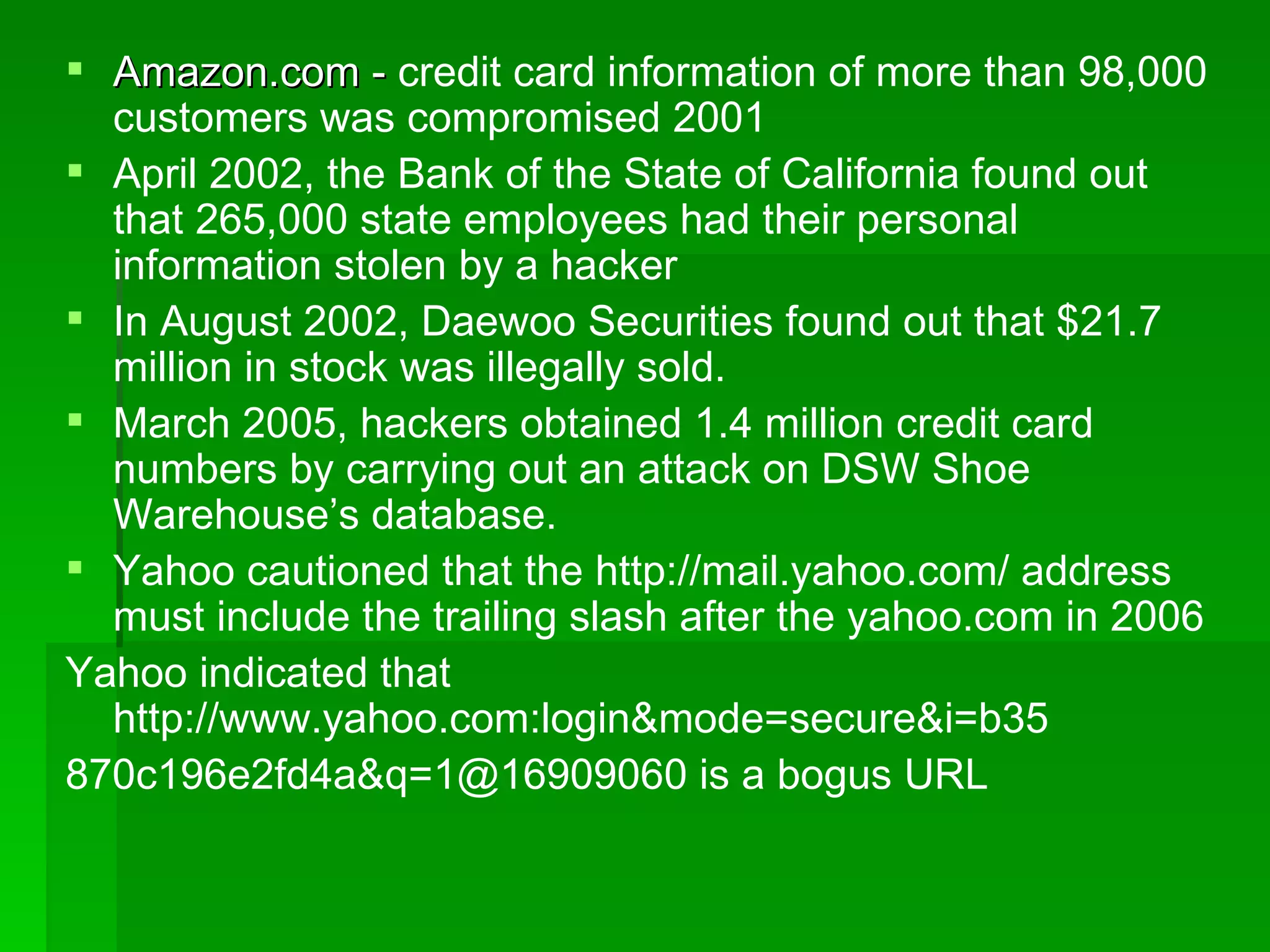 Amazon.com -  credit card information of more than 98,000 customers was compromised 2001 April 2002, the Bank of the State of California found out that 265,000 state employees had their personal information stolen by a hacker In August 2002, Daewoo Securities found out that $21.7 million in stock was illegally sold. March 2005, hackers obtained 1.4 million credit card numbers by carrying out an attack on DSW Shoe Warehouse’s database. Yahoo cautioned that the http://mail.yahoo.com/ address must include the trailing slash after the yahoo.com in 2006 Yahoo indicated that http://www.yahoo.com:login&mode=secure&i=b35 870c196e2fd4a&q=1@16909060 is a bogus URL 