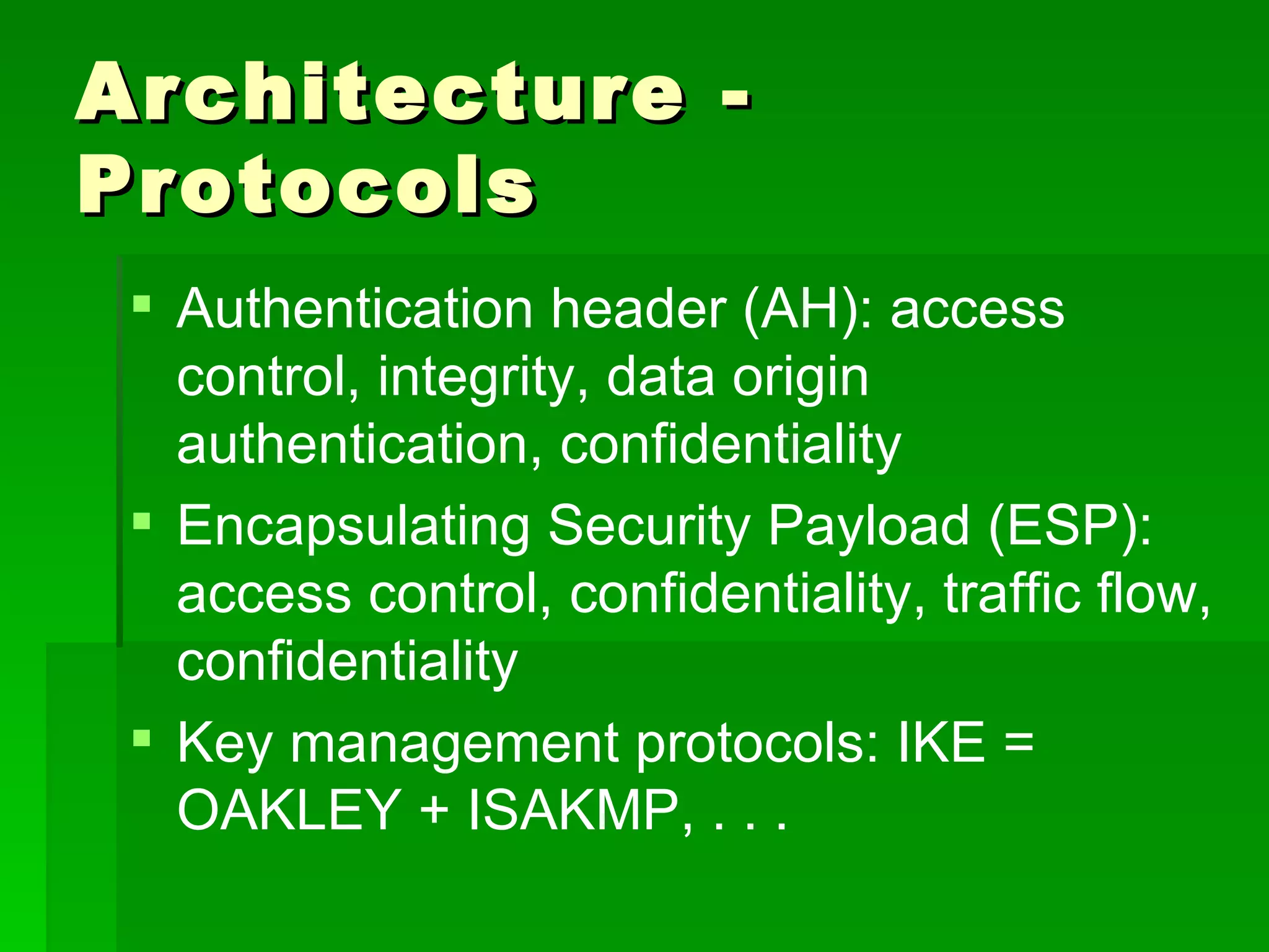 Architecture - Protocols Authentication header (AH):   access control, integrity, data origin authentication, confidentiality Encapsulating Security Payload (ESP):   access control, confidentiality, traffic flow, confidentiality Key management protocols:   IKE = OAKLEY + ISAKMP, . . . 