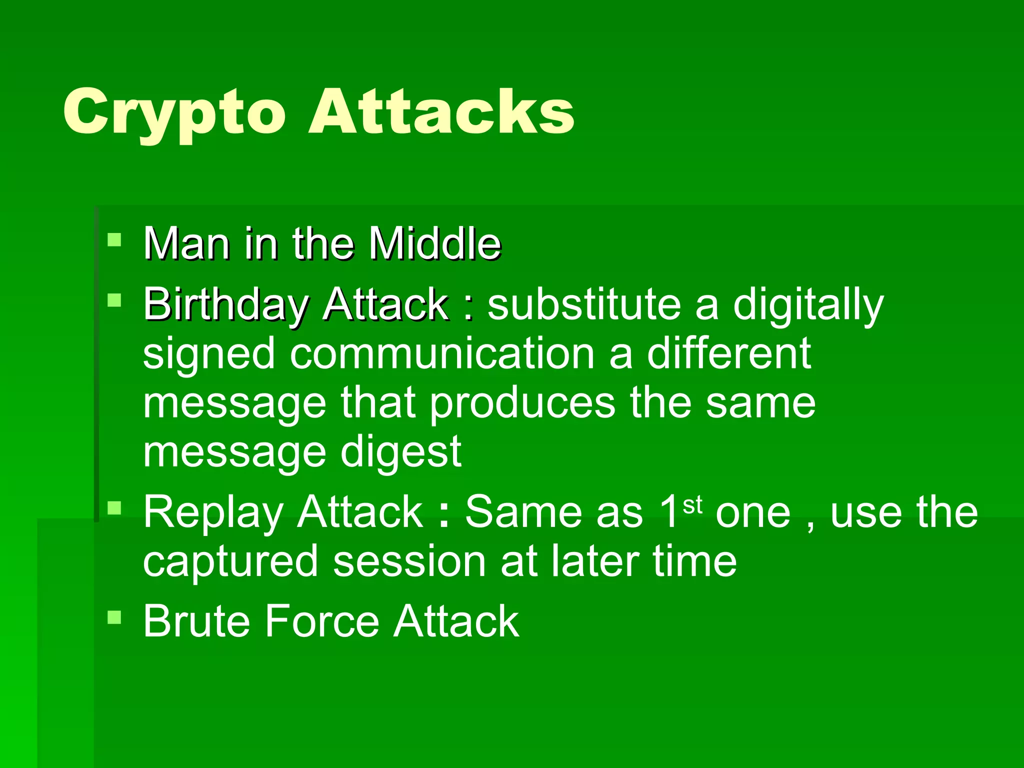 Crypto Attacks Man in the Middle  Birthday Attack :  substitute a digitally signed communication a different message that produces the same message digest Replay Attack  :  Same as 1 st  one , use the captured session at later time Brute Force Attack 